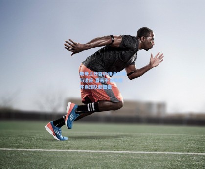 戴奇上任首训强调纪律与适应 直言不讳风格开启球队新篇章