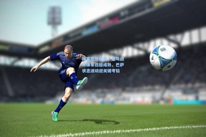 国家德比前瞻，皇马战术体系日趋成熟，巴萨状态波动迎关键考验