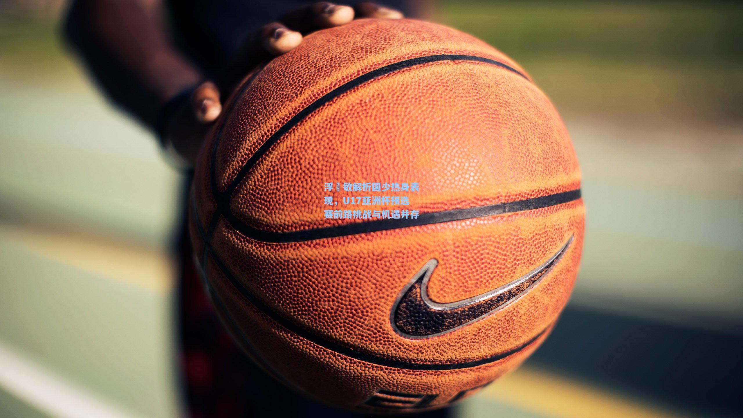 浮嶋敏解析国少热身表现，U17亚洲杯预选赛前路挑战与机遇并存