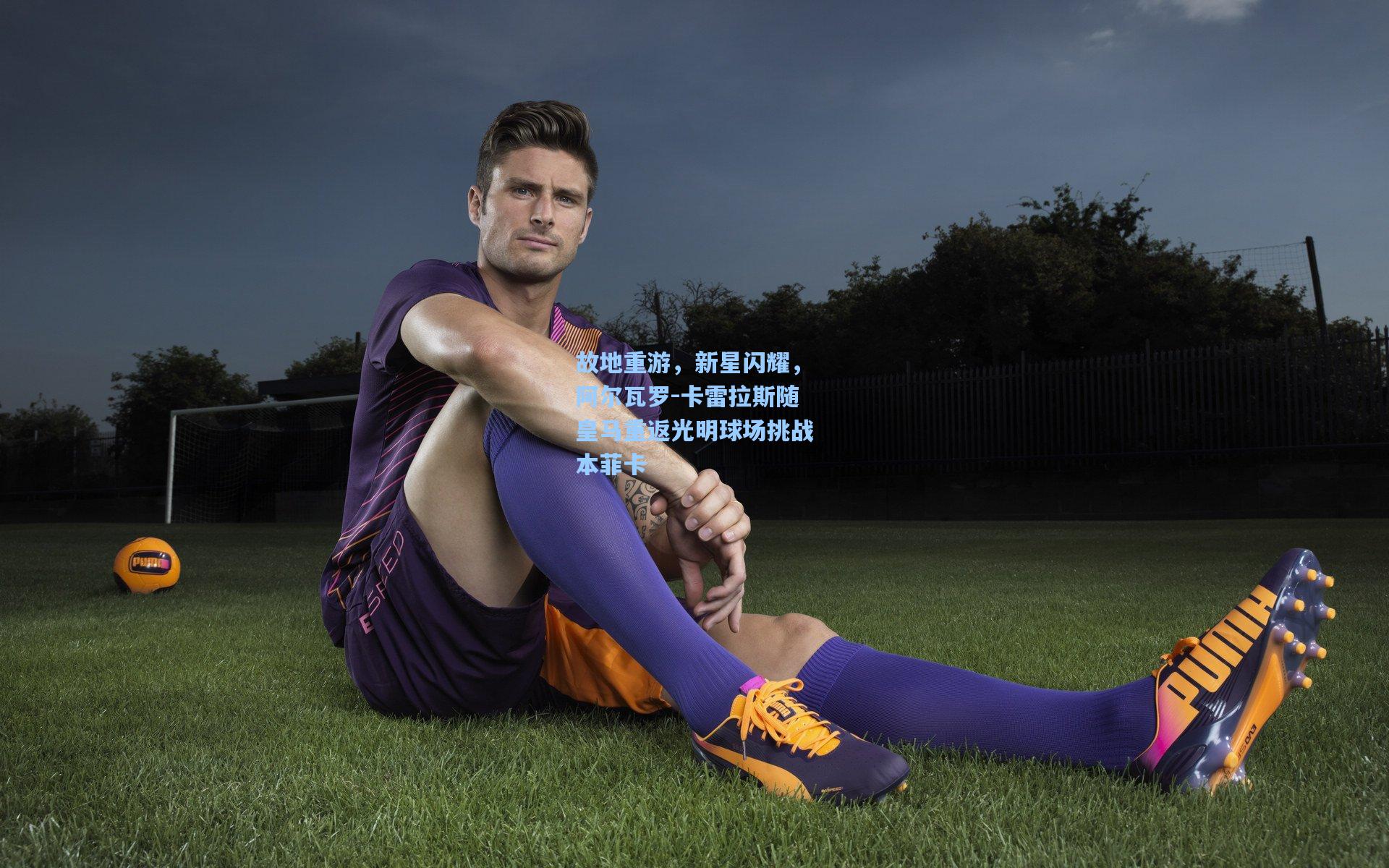 故地重游，新星闪耀，阿尔瓦罗-卡雷拉斯随皇马重返光明球场挑战本菲卡