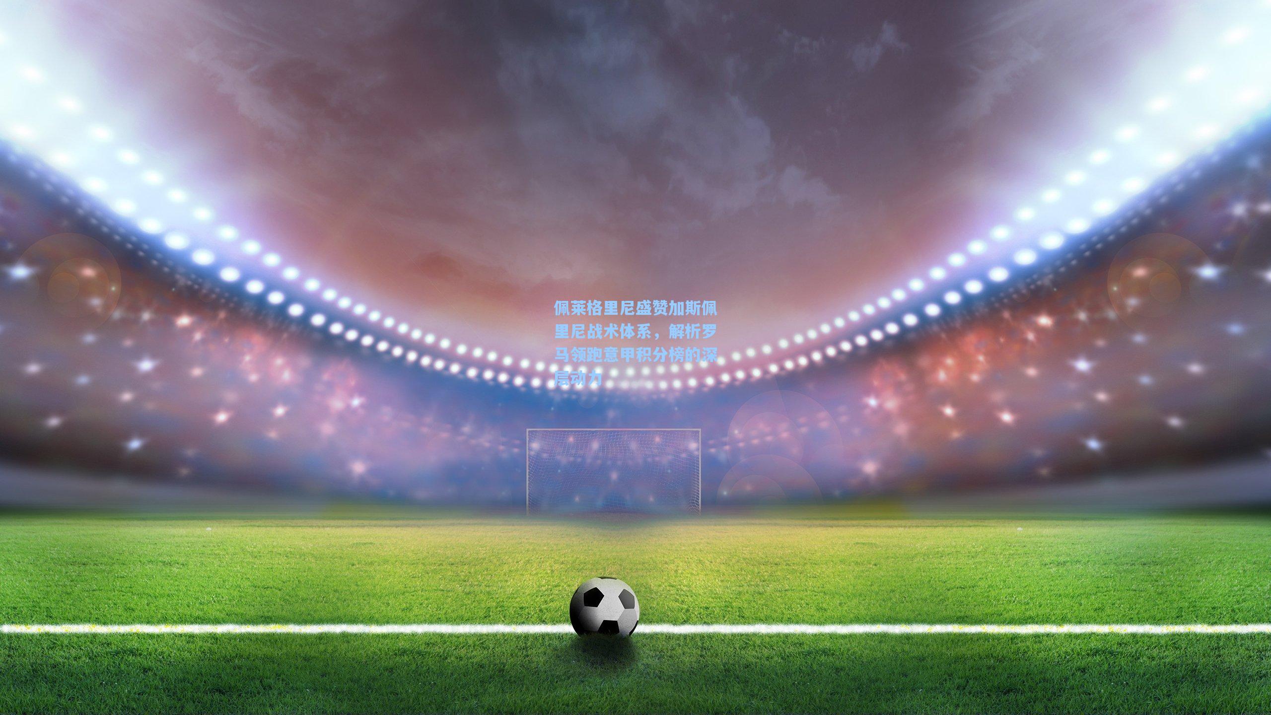 佩莱格里尼盛赞加斯佩里尼战术体系，解析罗马领跑意甲积分榜的深层动力