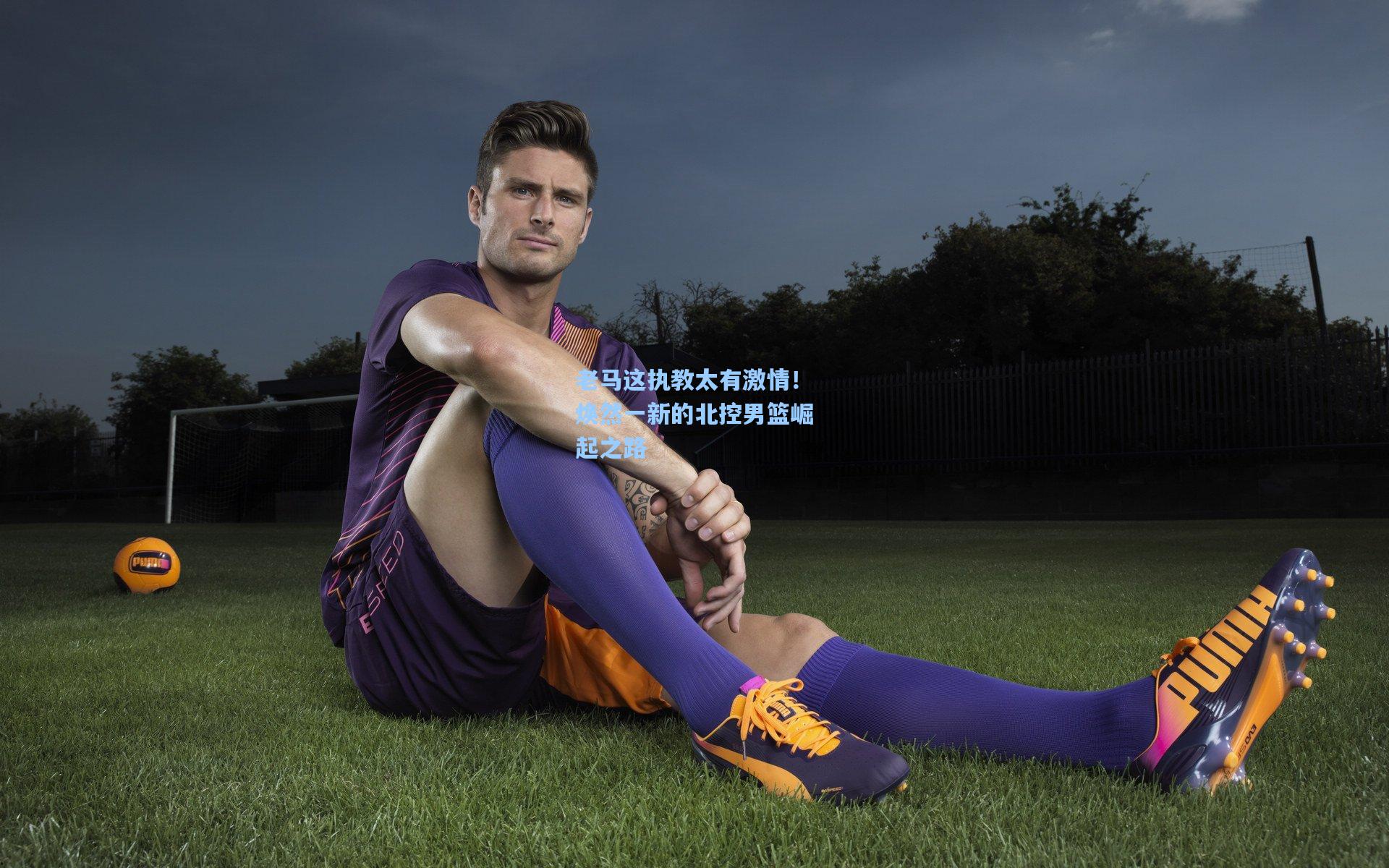 老马这执教太有激情！焕然一新的北控男篮崛起之路